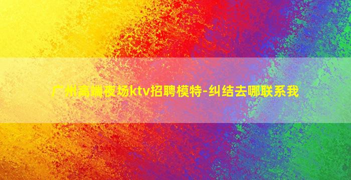 广州高端夜场ktv招聘模特-纠结去哪联系我
