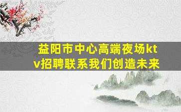 益阳市中心高端夜场ktv招聘联系我们创造未来